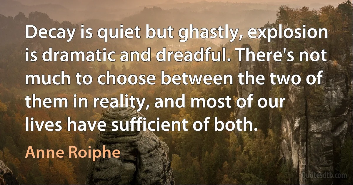 Decay is quiet but ghastly, explosion is dramatic and dreadful. There's not much to choose between the two of them in reality, and most of our lives have sufficient of both. (Anne Roiphe)