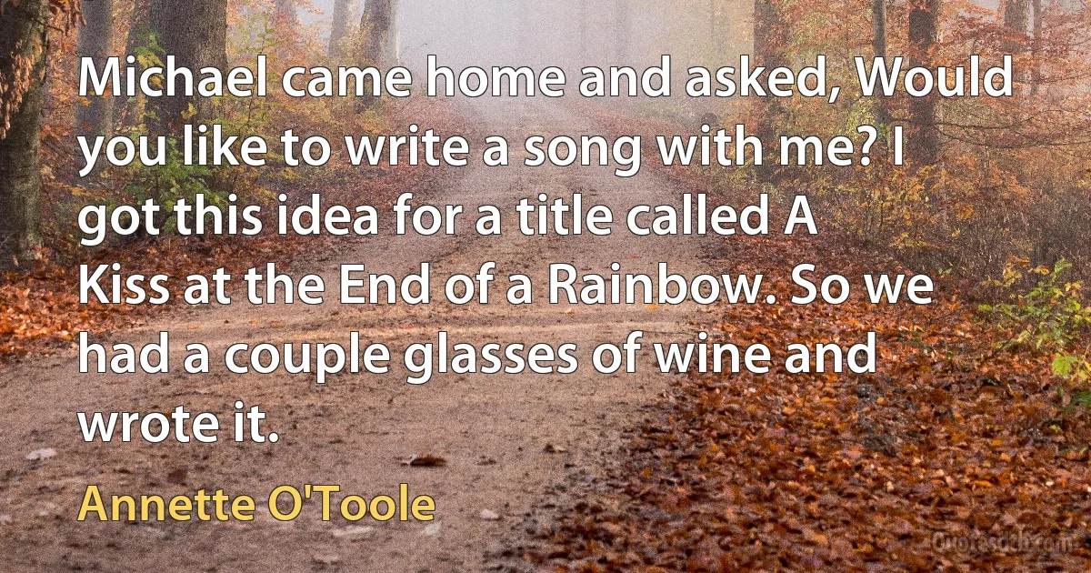 Michael came home and asked, Would you like to write a song with me? I got this idea for a title called A Kiss at the End of a Rainbow. So we had a couple glasses of wine and wrote it. (Annette O'Toole)