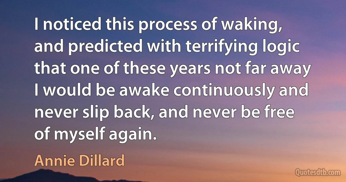 I noticed this process of waking, and predicted with terrifying logic that one of these years not far away I would be awake continuously and never slip back, and never be free of myself again. (Annie Dillard)