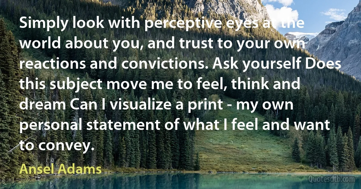 Simply look with perceptive eyes at the world about you, and trust to your own reactions and convictions. Ask yourself Does this subject move me to feel, think and dream Can I visualize a print - my own personal statement of what I feel and want to convey. (Ansel Adams)