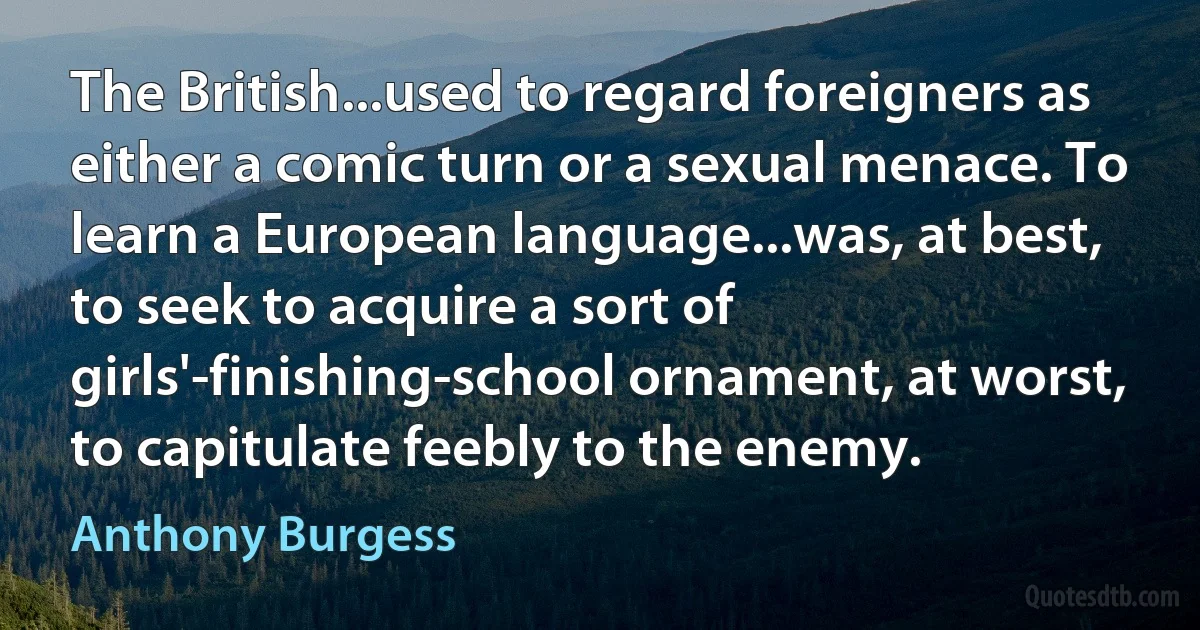 The British...used to regard foreigners as either a comic turn or a sexual menace. To learn a European language...was, at best, to seek to acquire a sort of girls'-finishing-school ornament, at worst, to capitulate feebly to the enemy. (Anthony Burgess)