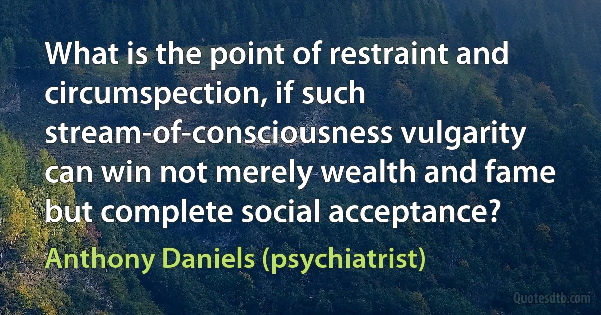 What is the point of restraint and circumspection, if such stream-of-consciousness vulgarity can win not merely wealth and fame but complete social acceptance? (Anthony Daniels (psychiatrist))