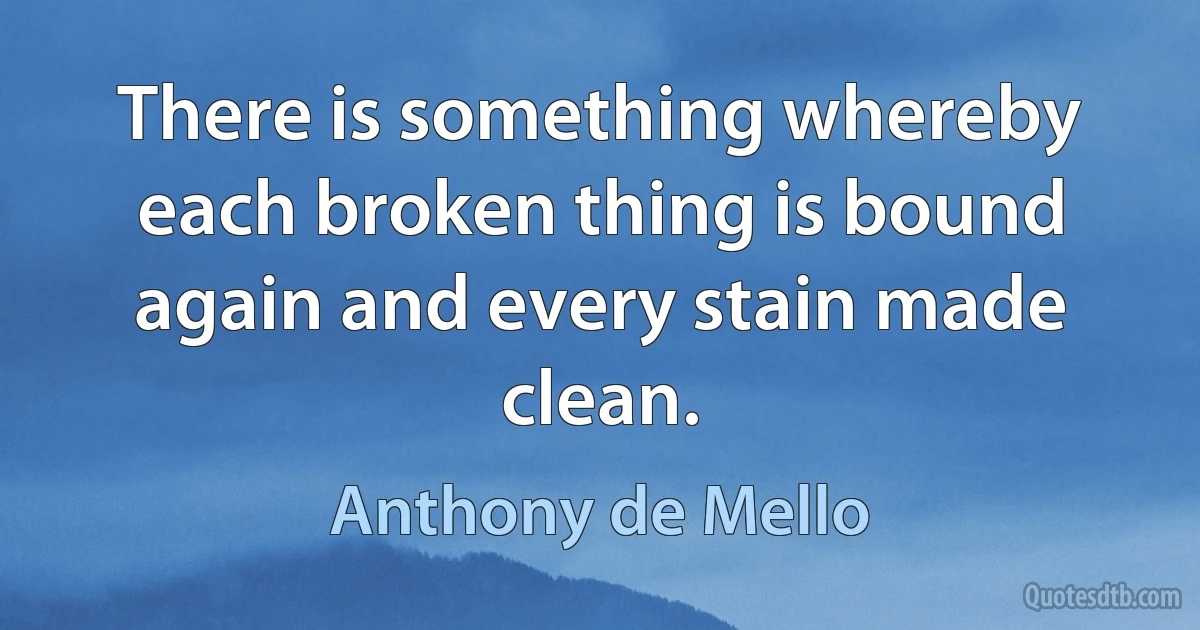 There is something whereby each broken thing is bound again and every stain made clean. (Anthony de Mello)