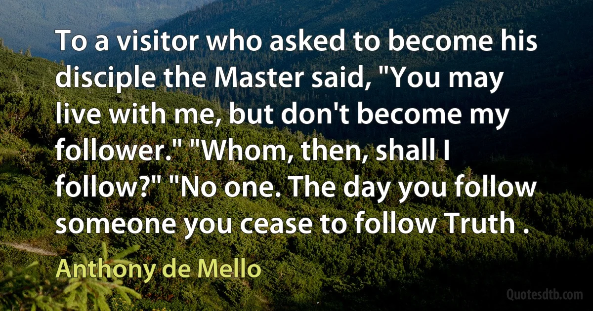 To a visitor who asked to become his disciple the Master said, "You may live with me, but don't become my follower." "Whom, then, shall I follow?" "No one. The day you follow someone you cease to follow Truth . (Anthony de Mello)