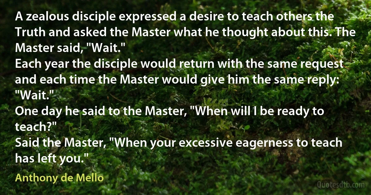 A zealous disciple expressed a desire to teach others the Truth and asked the Master what he thought about this. The Master said, "Wait."
Each year the disciple would return with the same request and each time the Master would give him the same reply: "Wait."
One day he said to the Master, "When will I be ready to teach?"
Said the Master, "When your excessive eagerness to teach has left you." (Anthony de Mello)