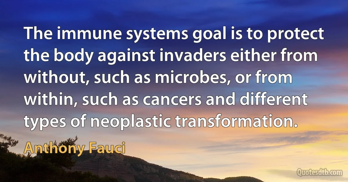 The immune systems goal is to protect the body against invaders either from without, such as microbes, or from within, such as cancers and different types of neoplastic transformation. (Anthony Fauci)