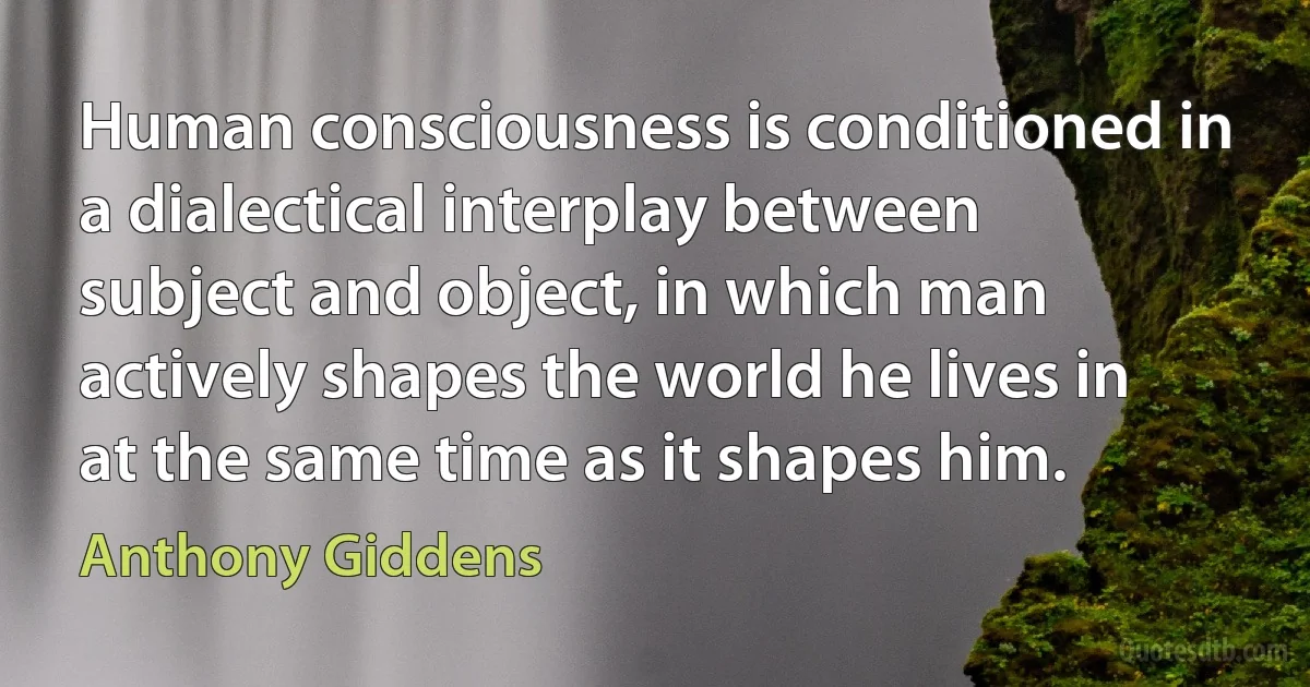 Human consciousness is conditioned in a dialectical interplay between subject and object, in which man actively shapes the world he lives in at the same time as it shapes him. (Anthony Giddens)