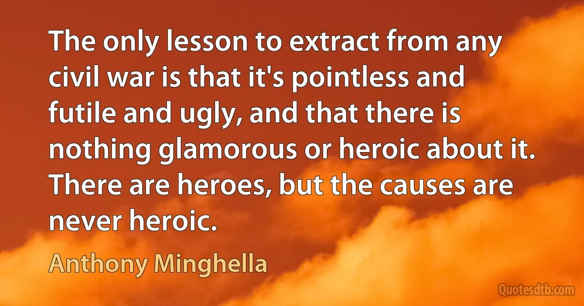 The only lesson to extract from any civil war is that it's pointless and futile and ugly, and that there is nothing glamorous or heroic about it. There are heroes, but the causes are never heroic. (Anthony Minghella)