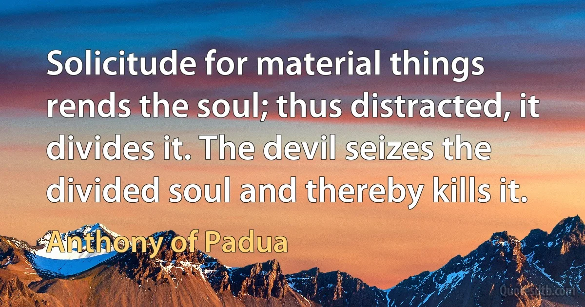 Solicitude for material things rends the soul; thus distracted, it divides it. The devil seizes the divided soul and thereby kills it. (Anthony of Padua)