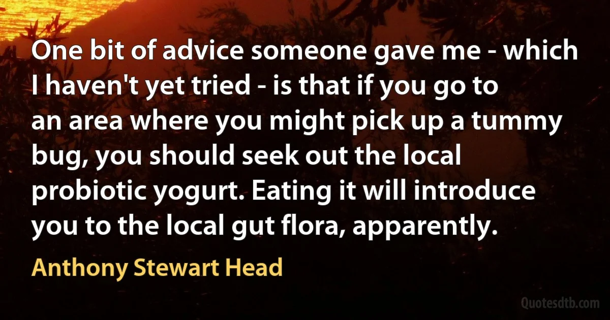 One bit of advice someone gave me - which I haven't yet tried - is that if you go to an area where you might pick up a tummy bug, you should seek out the local probiotic yogurt. Eating it will introduce you to the local gut flora, apparently. (Anthony Stewart Head)