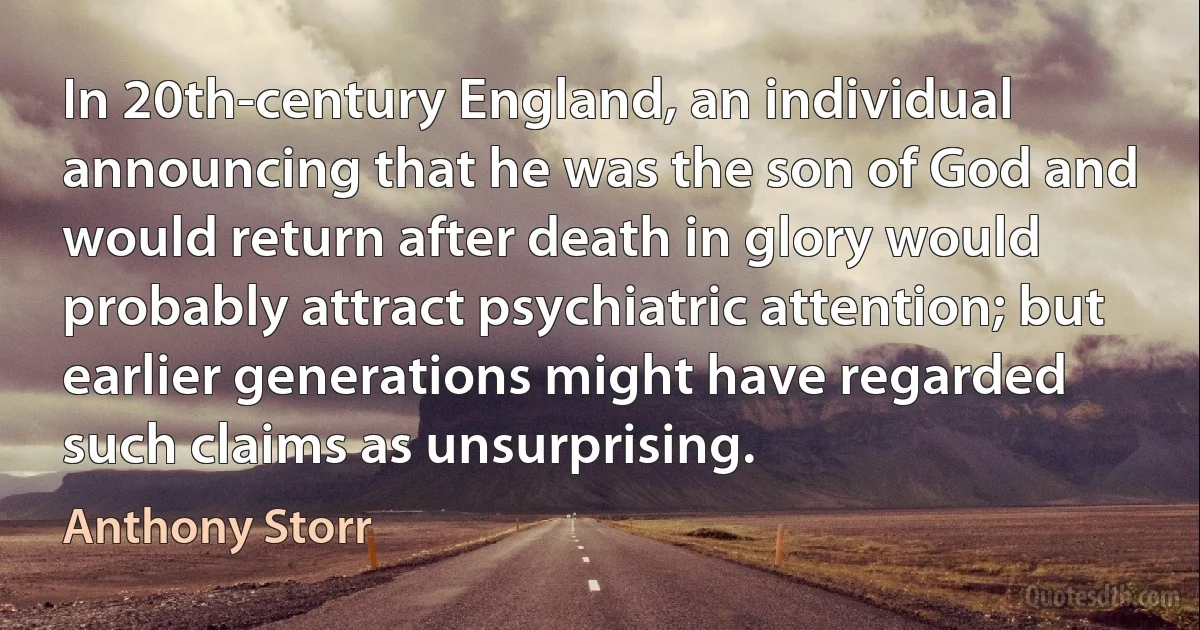 In 20th-century England, an individual announcing that he was the son of God and would return after death in glory would probably attract psychiatric attention; but earlier generations might have regarded such claims as unsurprising. (Anthony Storr)