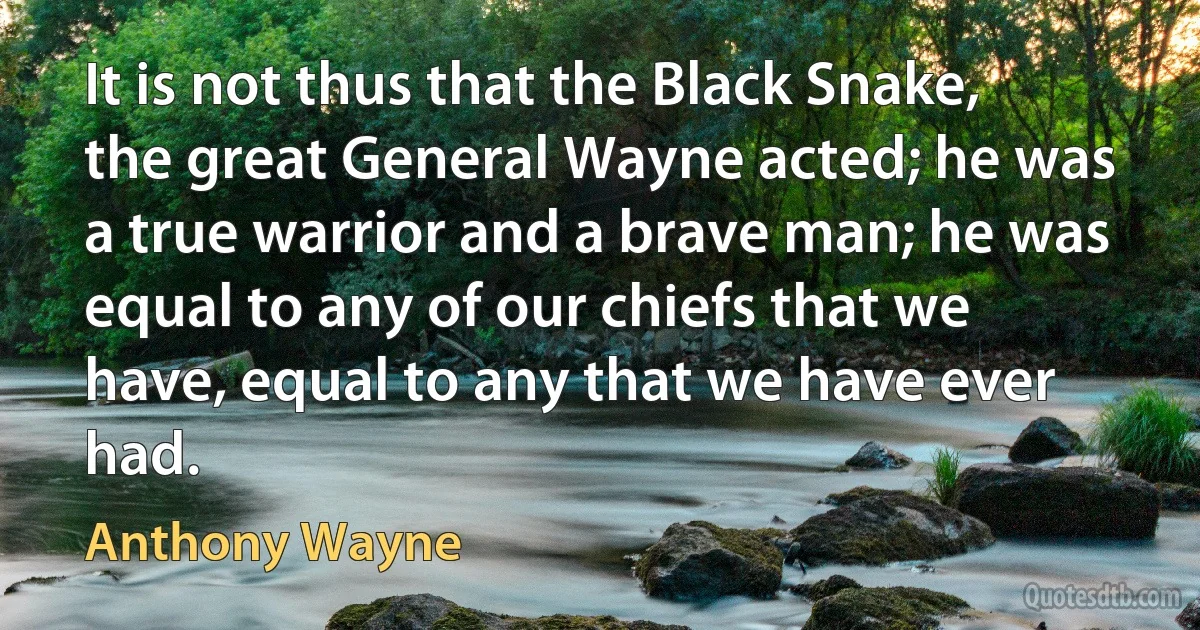 It is not thus that the Black Snake, the great General Wayne acted; he was a true warrior and a brave man; he was equal to any of our chiefs that we have, equal to any that we have ever had. (Anthony Wayne)