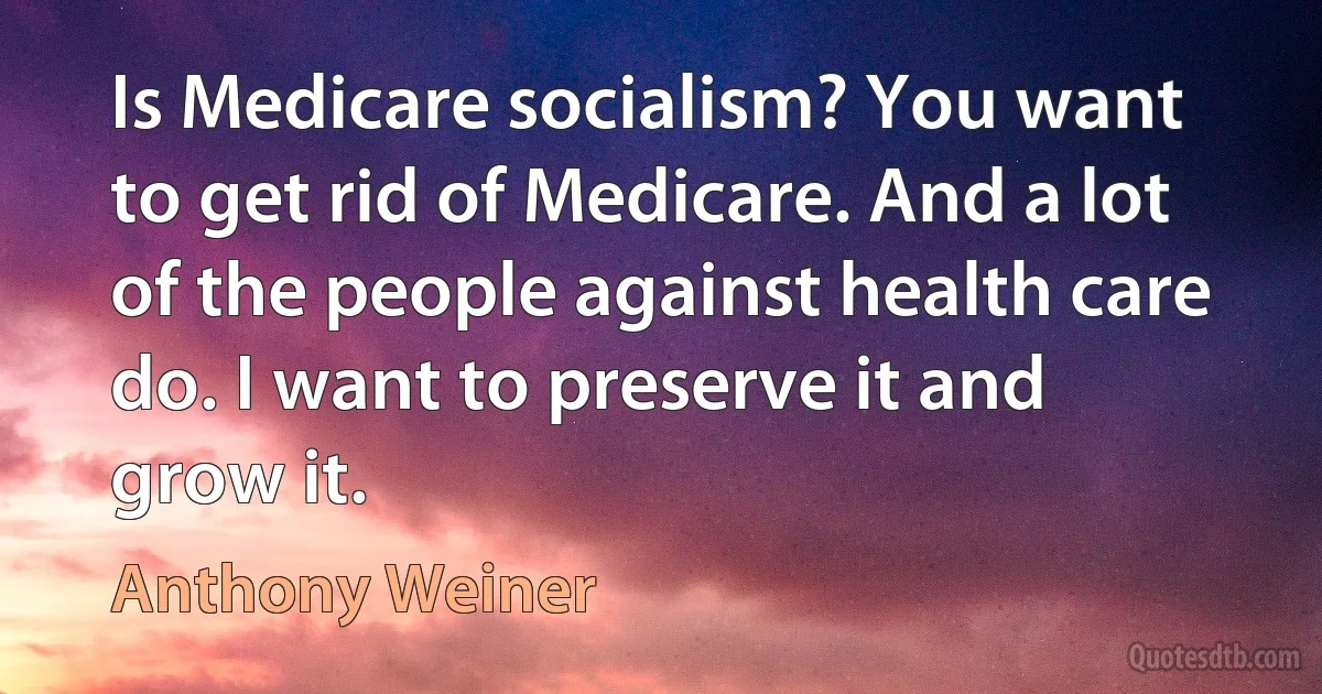 Is Medicare socialism? You want to get rid of Medicare. And a lot of the people against health care do. I want to preserve it and grow it. (Anthony Weiner)