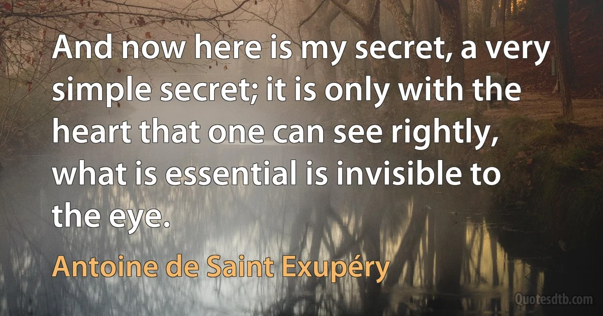 And now here is my secret, a very simple secret; it is only with the heart that one can see rightly, what is essential is invisible to the eye. (Antoine de Saint Exupéry)