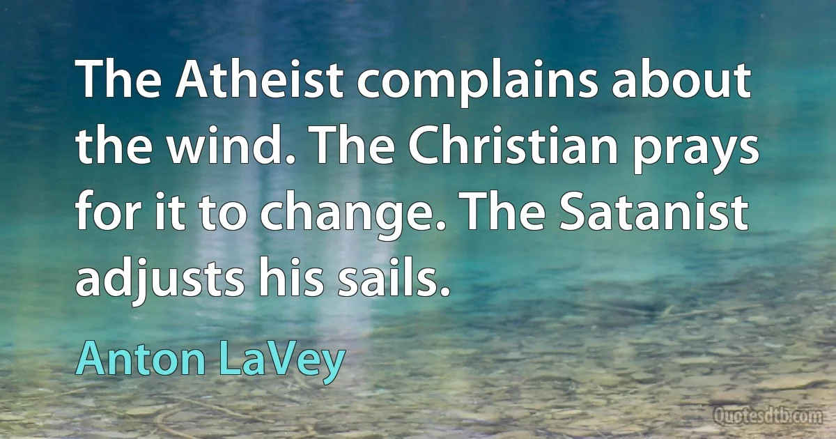 The Atheist complains about the wind. The Christian prays for it to change. The Satanist adjusts his sails. (Anton LaVey)