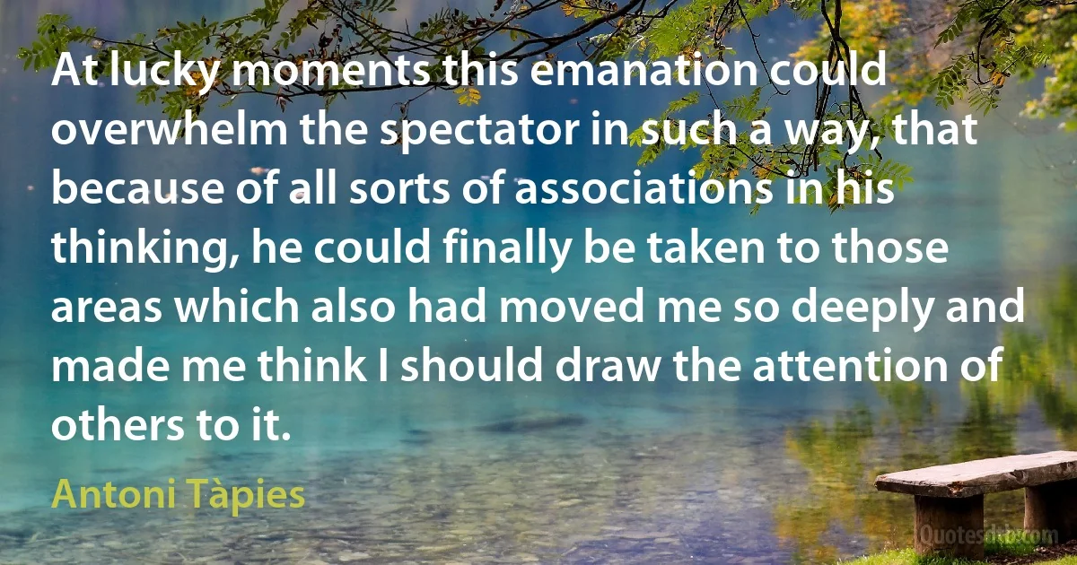 At lucky moments this emanation could overwhelm the spectator in such a way, that because of all sorts of associations in his thinking, he could finally be taken to those areas which also had moved me so deeply and made me think I should draw the attention of others to it. (Antoni Tàpies)