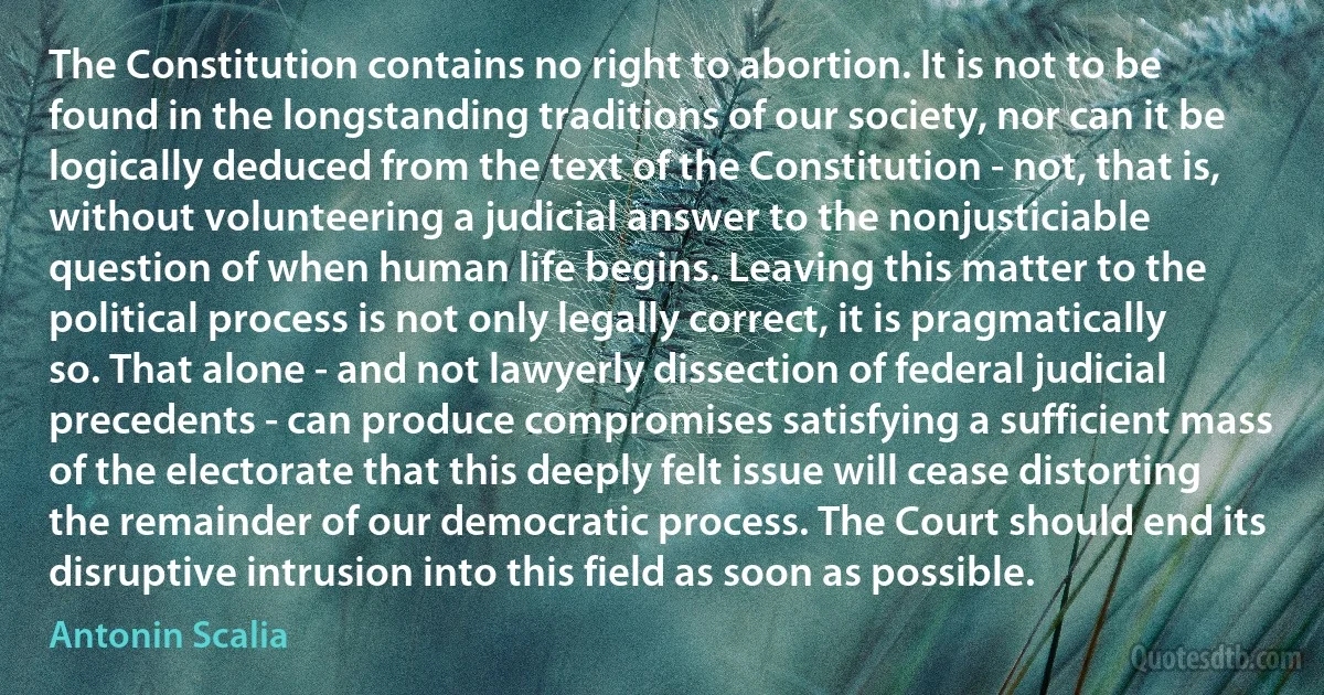 The Constitution contains no right to abortion. It is not to be found in the longstanding traditions of our society, nor can it be logically deduced from the text of the Constitution - not, that is, without volunteering a judicial answer to the nonjusticiable question of when human life begins. Leaving this matter to the political process is not only legally correct, it is pragmatically so. That alone - and not lawyerly dissection of federal judicial precedents - can produce compromises satisfying a sufficient mass of the electorate that this deeply felt issue will cease distorting the remainder of our democratic process. The Court should end its disruptive intrusion into this field as soon as possible. (Antonin Scalia)