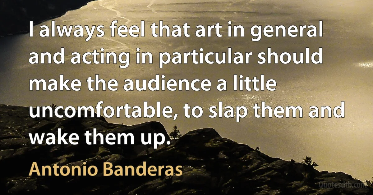 I always feel that art in general and acting in particular should make the audience a little uncomfortable, to slap them and wake them up. (Antonio Banderas)