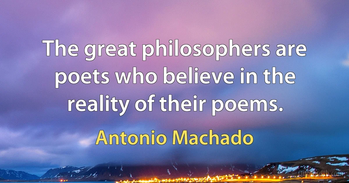 The great philosophers are poets who believe in the reality of their poems. (Antonio Machado)