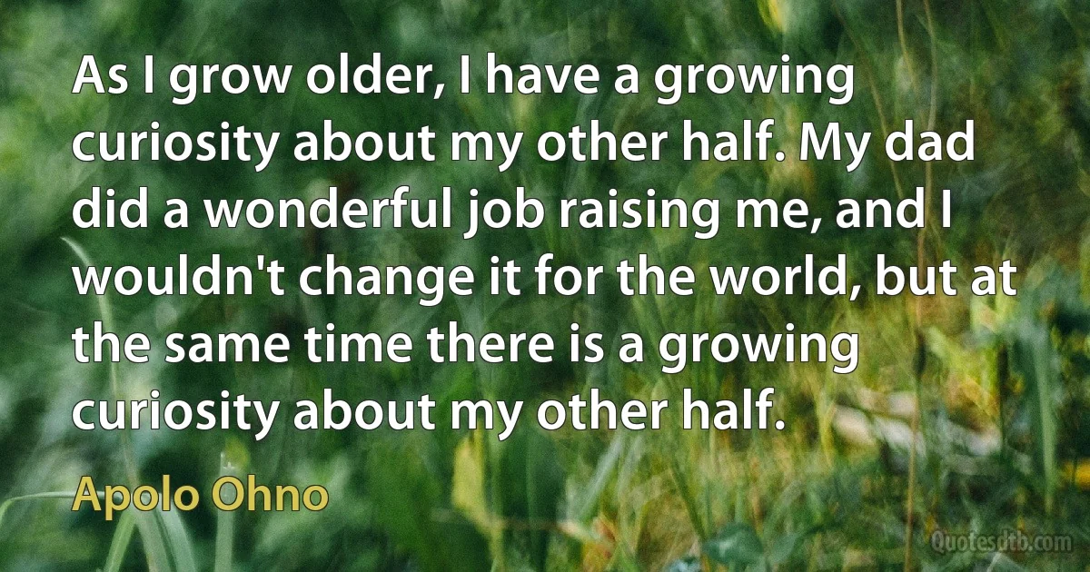 As I grow older, I have a growing curiosity about my other half. My dad did a wonderful job raising me, and I wouldn't change it for the world, but at the same time there is a growing curiosity about my other half. (Apolo Ohno)