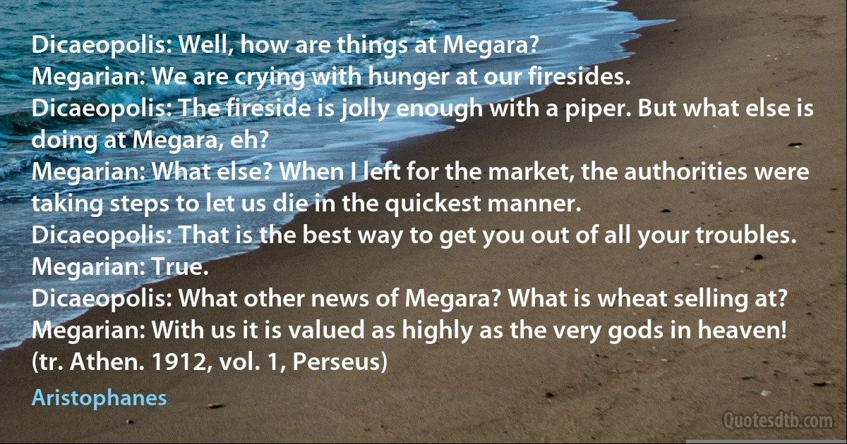 Dicaeopolis: Well, how are things at Megara?
Megarian: We are crying with hunger at our firesides.
Dicaeopolis: The fireside is jolly enough with a piper. But what else is doing at Megara, eh?
Megarian: What else? When I left for the market, the authorities were taking steps to let us die in the quickest manner.
Dicaeopolis: That is the best way to get you out of all your troubles.
Megarian: True.
Dicaeopolis: What other news of Megara? What is wheat selling at?
Megarian: With us it is valued as highly as the very gods in heaven!
(tr. Athen. 1912, vol. 1, Perseus) (Aristophanes)