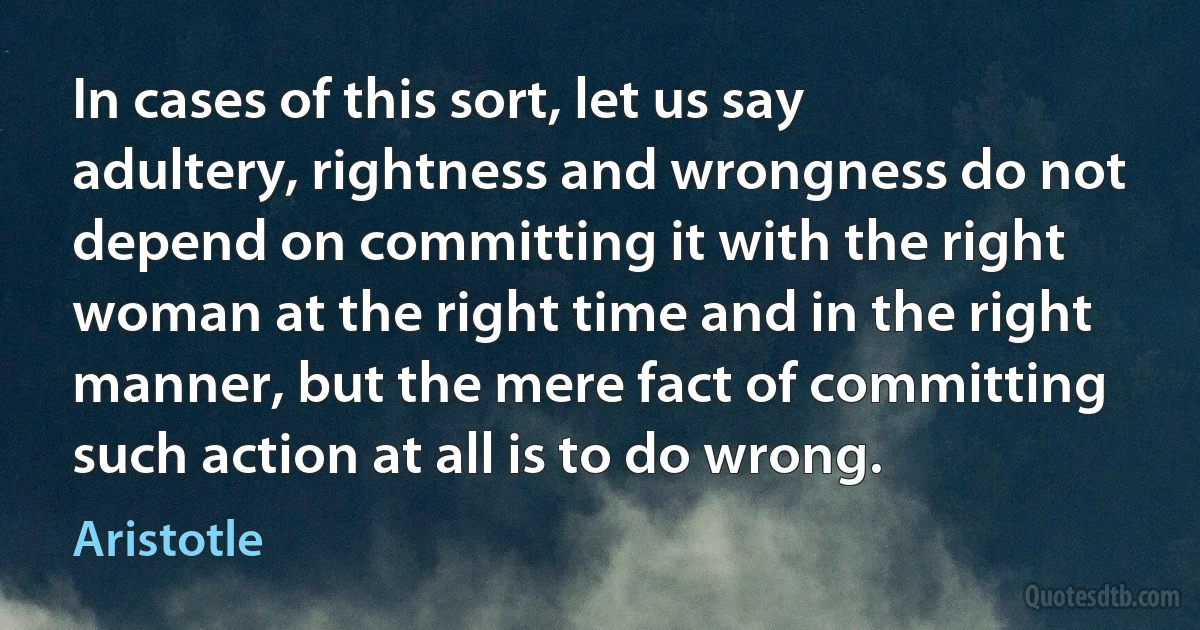 In cases of this sort, let us say adultery, rightness and wrongness do not depend on committing it with the right woman at the right time and in the right manner, but the mere fact of committing such action at all is to do wrong. (Aristotle)