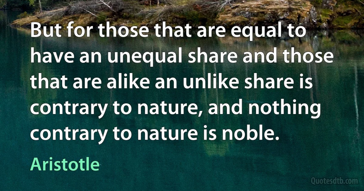 But for those that are equal to have an unequal share and those that are alike an unlike share is contrary to nature, and nothing contrary to nature is noble. (Aristotle)