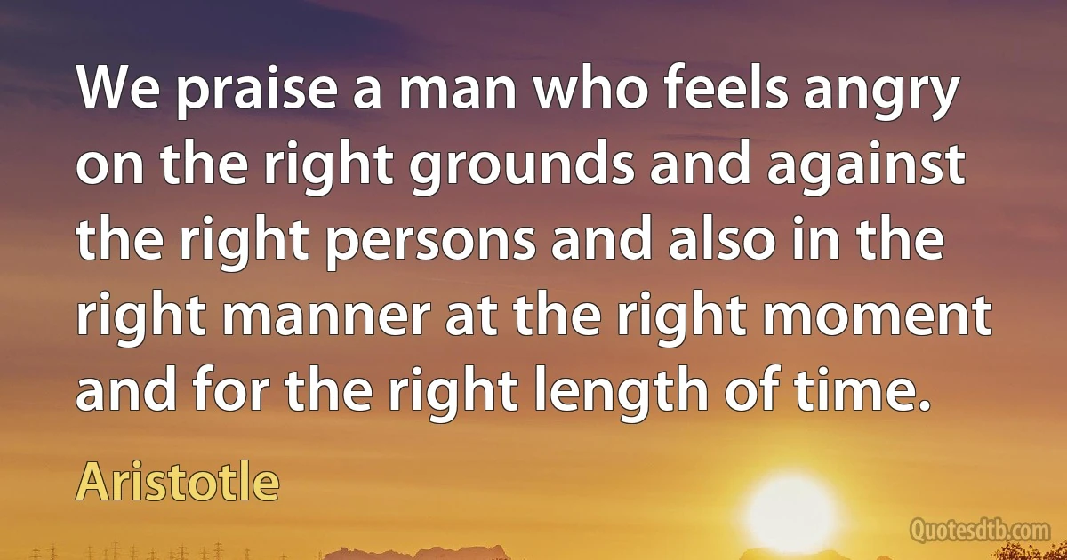 We praise a man who feels angry on the right grounds and against the right persons and also in the right manner at the right moment and for the right length of time. (Aristotle)