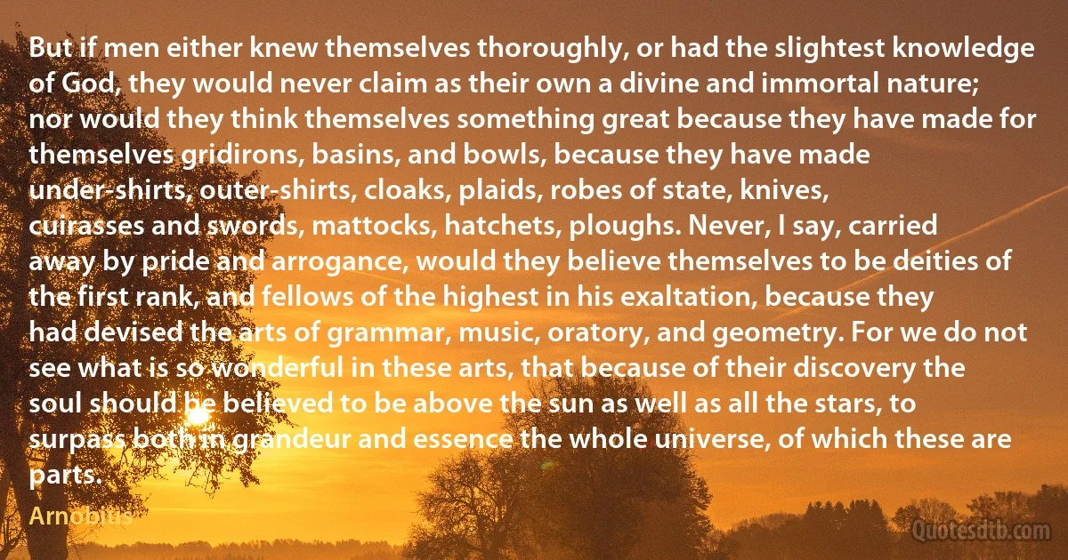 But if men either knew themselves thoroughly, or had the slightest knowledge of God, they would never claim as their own a divine and immortal nature; nor would they think themselves something great because they have made for themselves gridirons, basins, and bowls, because they have made under-shirts, outer-shirts, cloaks, plaids, robes of state, knives, cuirasses and swords, mattocks, hatchets, ploughs. Never, I say, carried away by pride and arrogance, would they believe themselves to be deities of the first rank, and fellows of the highest in his exaltation, because they had devised the arts of grammar, music, oratory, and geometry. For we do not see what is so wonderful in these arts, that because of their discovery the soul should be believed to be above the sun as well as all the stars, to surpass both in grandeur and essence the whole universe, of which these are parts. (Arnobius)