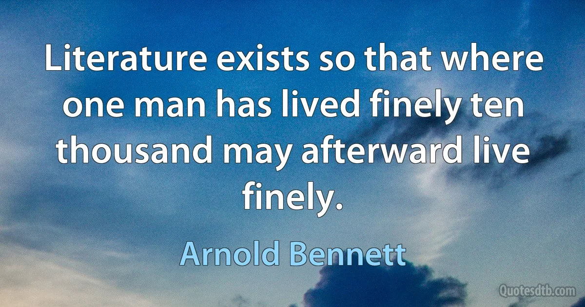 Literature exists so that where one man has lived finely ten thousand may afterward live finely. (Arnold Bennett)