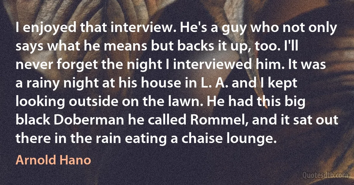 I enjoyed that interview. He's a guy who not only says what he means but backs it up, too. I'll never forget the night I interviewed him. It was a rainy night at his house in L. A. and I kept looking outside on the lawn. He had this big black Doberman he called Rommel, and it sat out there in the rain eating a chaise lounge. (Arnold Hano)