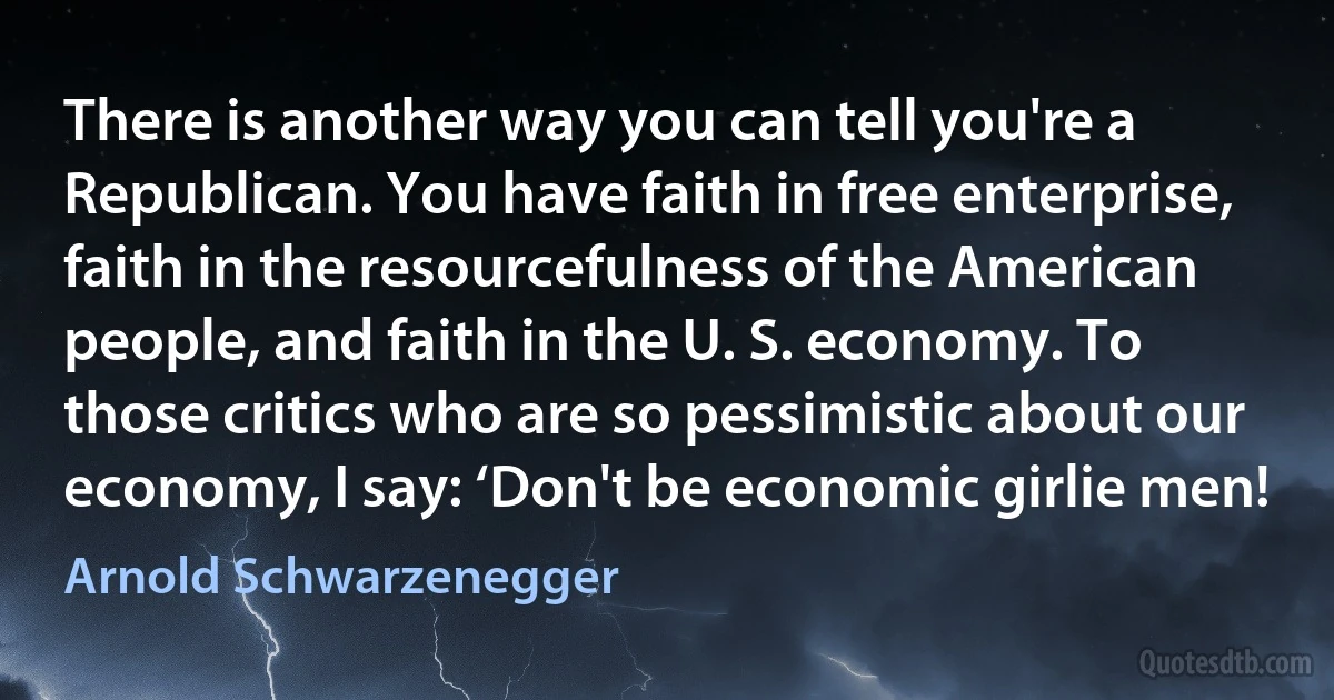 There is another way you can tell you're a Republican. You have faith in free enterprise, faith in the resourcefulness of the American people, and faith in the U. S. economy. To those critics who are so pessimistic about our economy, I say: ‘Don't be economic girlie men! (Arnold Schwarzenegger)