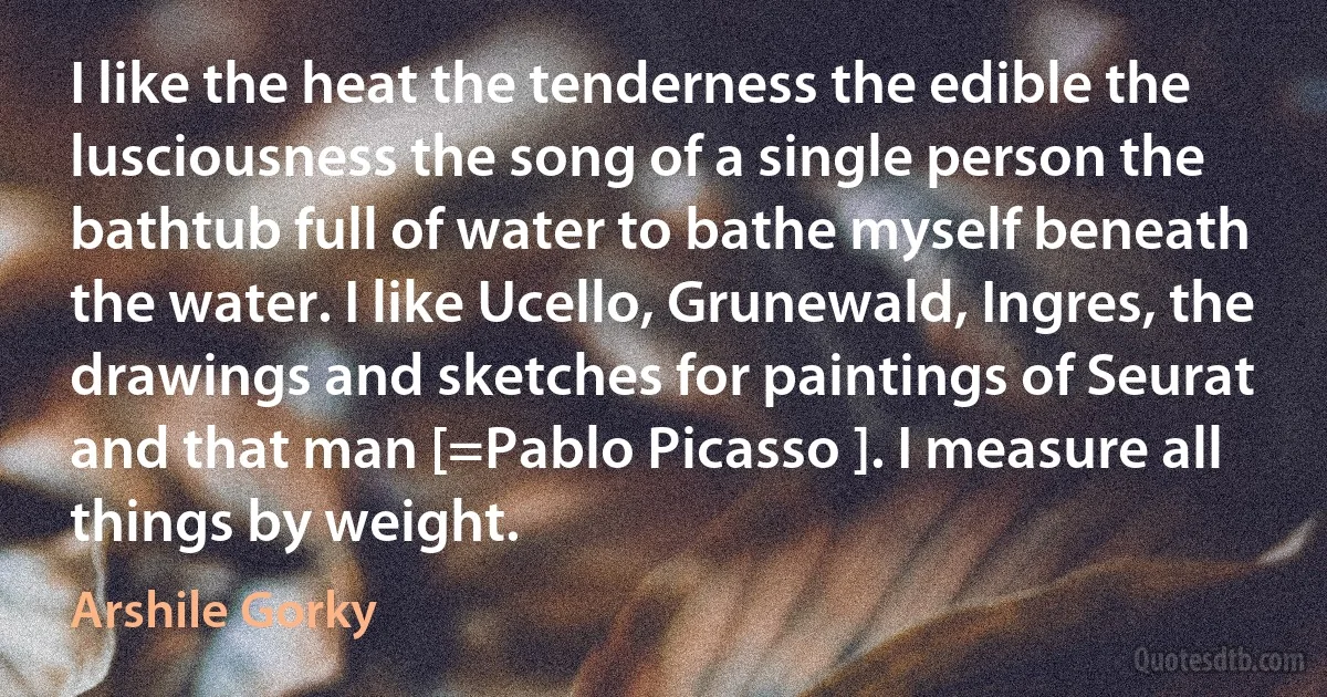 I like the heat the tenderness the edible the lusciousness the song of a single person the bathtub full of water to bathe myself beneath the water. I like Ucello, Grunewald, Ingres, the drawings and sketches for paintings of Seurat and that man [=Pablo Picasso ]. I measure all things by weight. (Arshile Gorky)