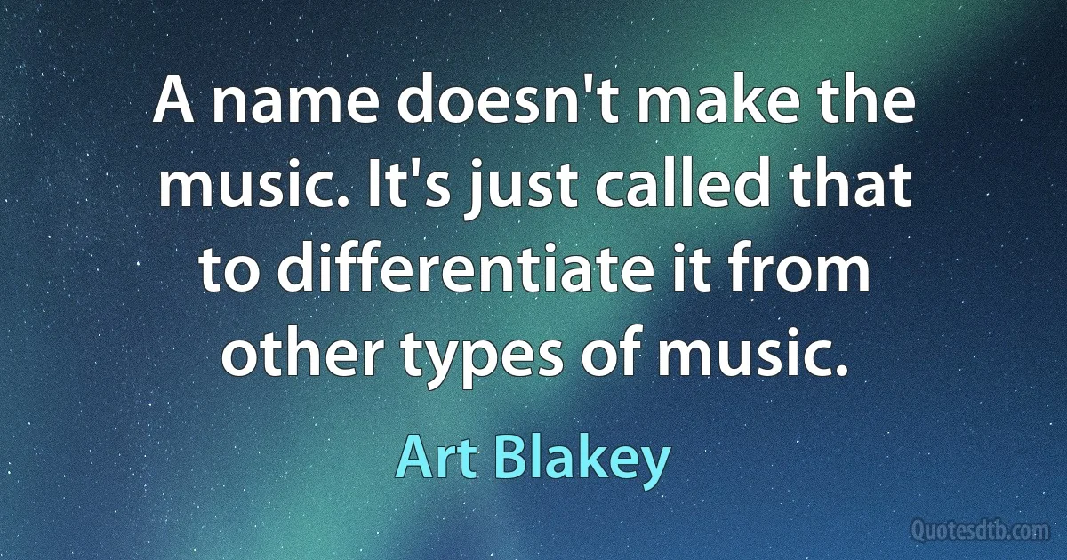 A name doesn't make the music. It's just called that to differentiate it from other types of music. (Art Blakey)