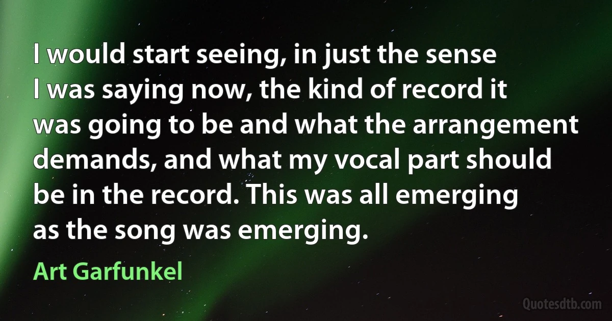 I would start seeing, in just the sense I was saying now, the kind of record it was going to be and what the arrangement demands, and what my vocal part should be in the record. This was all emerging as the song was emerging. (Art Garfunkel)