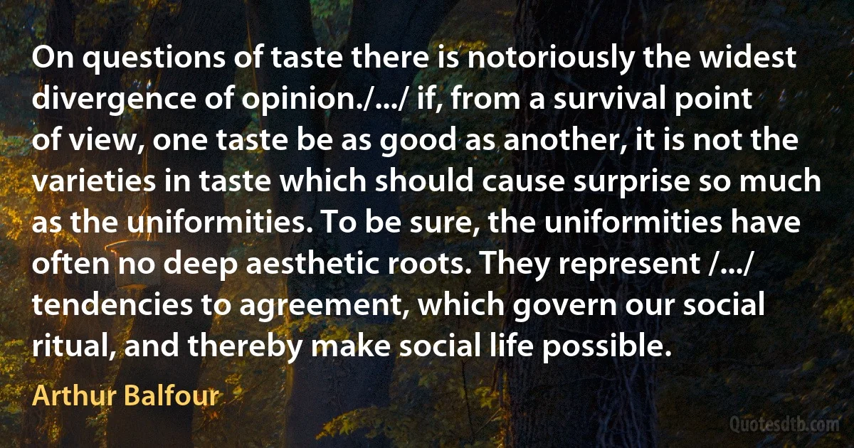 On questions of taste there is notoriously the widest divergence of opinion./.../ if, from a survival point of view, one taste be as good as another, it is not the varieties in taste which should cause surprise so much as the uniformities. To be sure, the uniformities have often no deep aesthetic roots. They represent /.../ tendencies to agreement, which govern our social ritual, and thereby make social life possible. (Arthur Balfour)