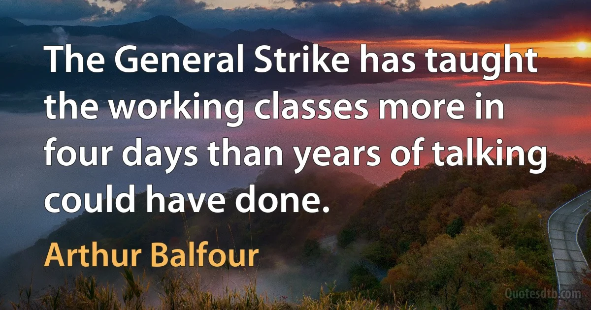 The General Strike has taught the working classes more in four days than years of talking could have done. (Arthur Balfour)