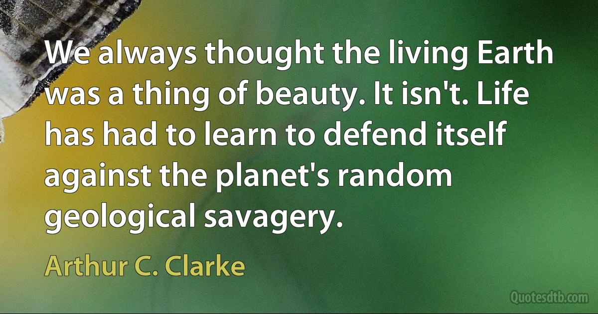 We always thought the living Earth was a thing of beauty. It isn't. Life has had to learn to defend itself against the planet's random geological savagery. (Arthur C. Clarke)