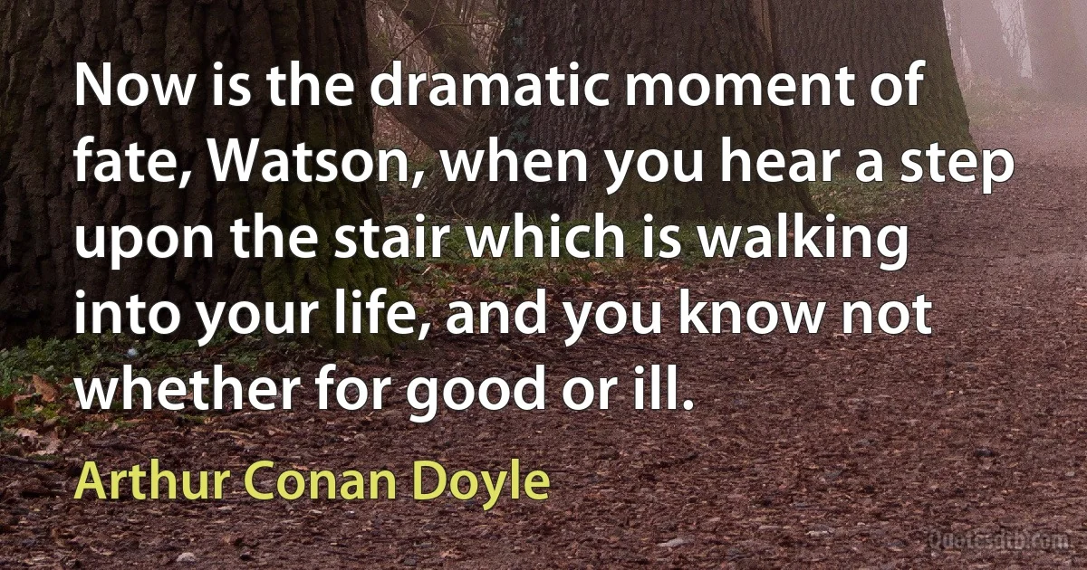 Now is the dramatic moment of fate, Watson, when you hear a step upon the stair which is walking into your life, and you know not whether for good or ill. (Arthur Conan Doyle)