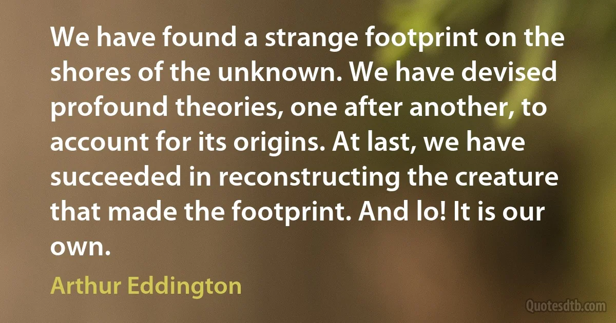 We have found a strange footprint on the shores of the unknown. We have devised profound theories, one after another, to account for its origins. At last, we have succeeded in reconstructing the creature that made the footprint. And lo! It is our own. (Arthur Eddington)