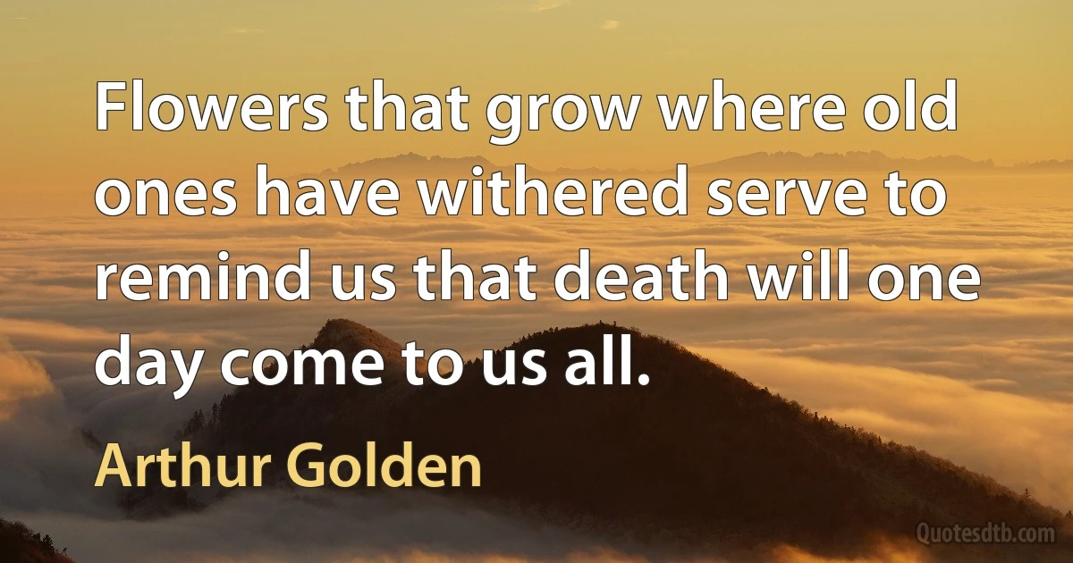 Flowers that grow where old ones have withered serve to remind us that death will one day come to us all. (Arthur Golden)