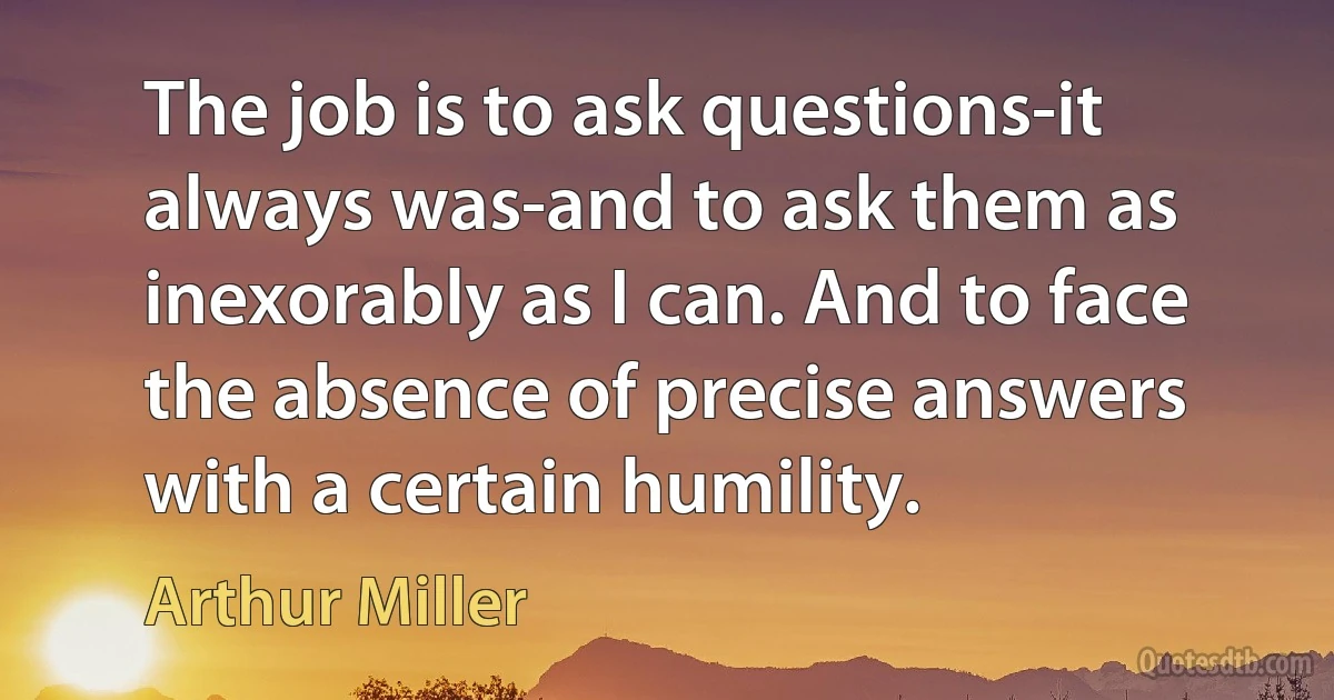 The job is to ask questions-it always was-and to ask them as inexorably as I can. And to face the absence of precise answers with a certain humility. (Arthur Miller)