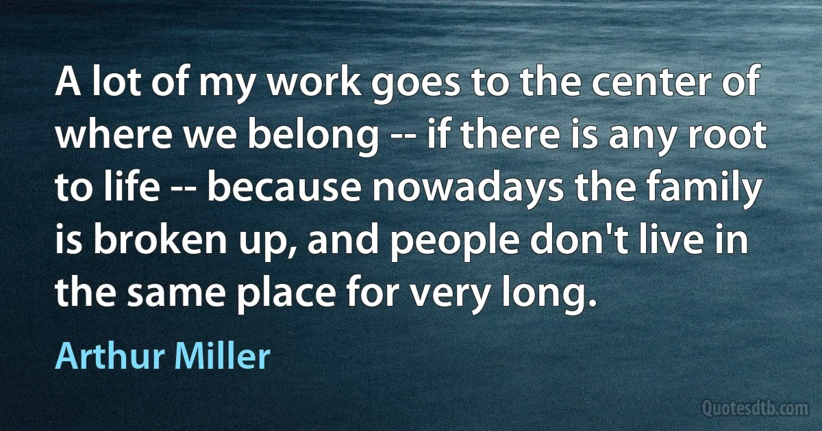 A lot of my work goes to the center of where we belong -- if there is any root to life -- because nowadays the family is broken up, and people don't live in the same place for very long. (Arthur Miller)