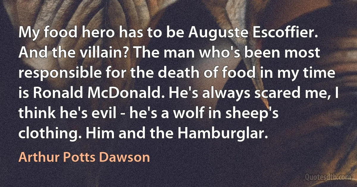 My food hero has to be Auguste Escoffier. And the villain? The man who's been most responsible for the death of food in my time is Ronald McDonald. He's always scared me, I think he's evil - he's a wolf in sheep's clothing. Him and the Hamburglar. (Arthur Potts Dawson)