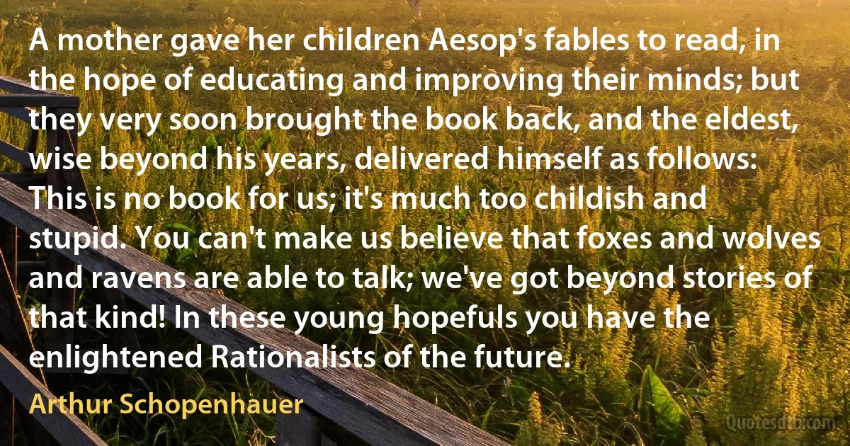 A mother gave her children Aesop's fables to read, in the hope of educating and improving their minds; but they very soon brought the book back, and the eldest, wise beyond his years, delivered himself as follows: This is no book for us; it's much too childish and stupid. You can't make us believe that foxes and wolves and ravens are able to talk; we've got beyond stories of that kind! In these young hopefuls you have the enlightened Rationalists of the future. (Arthur Schopenhauer)