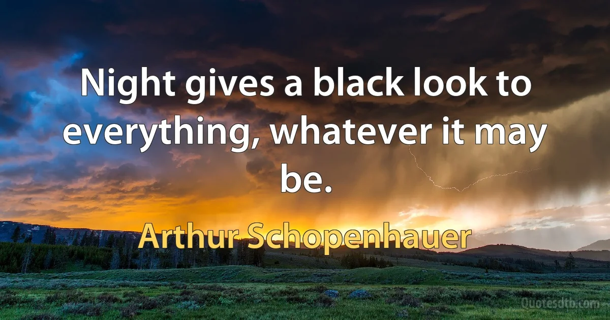 Night gives a black look to everything, whatever it may be. (Arthur Schopenhauer)