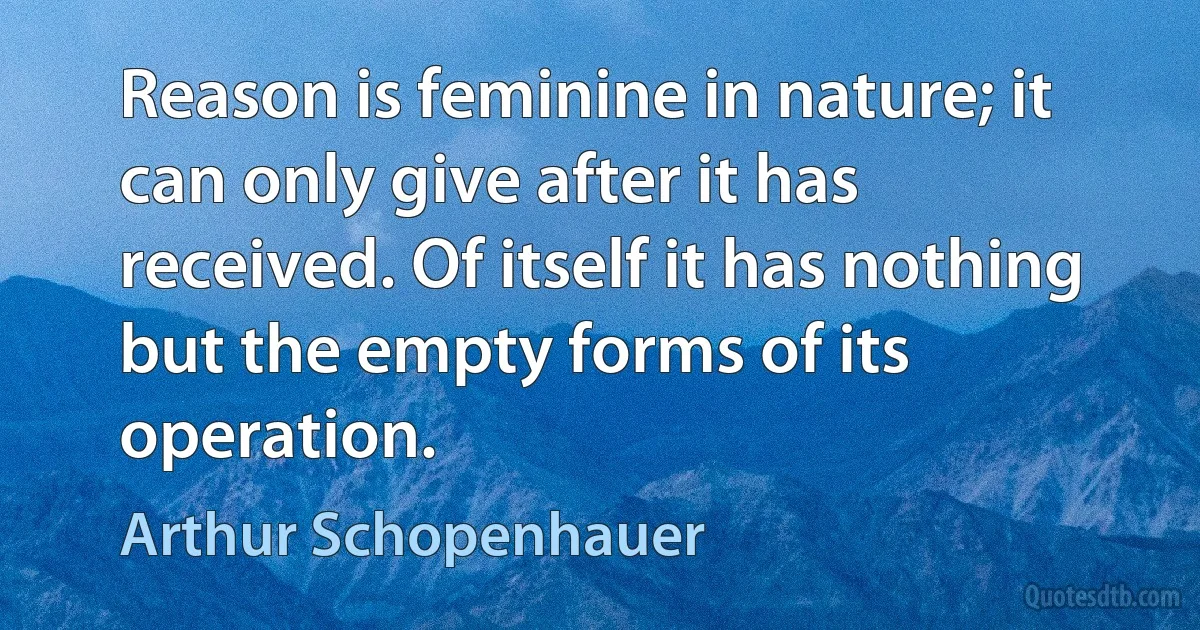 Reason is feminine in nature; it can only give after it has received. Of itself it has nothing but the empty forms of its operation. (Arthur Schopenhauer)