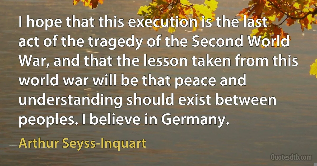 I hope that this execution is the last act of the tragedy of the Second World War, and that the lesson taken from this world war will be that peace and understanding should exist between peoples. I believe in Germany. (Arthur Seyss-Inquart)