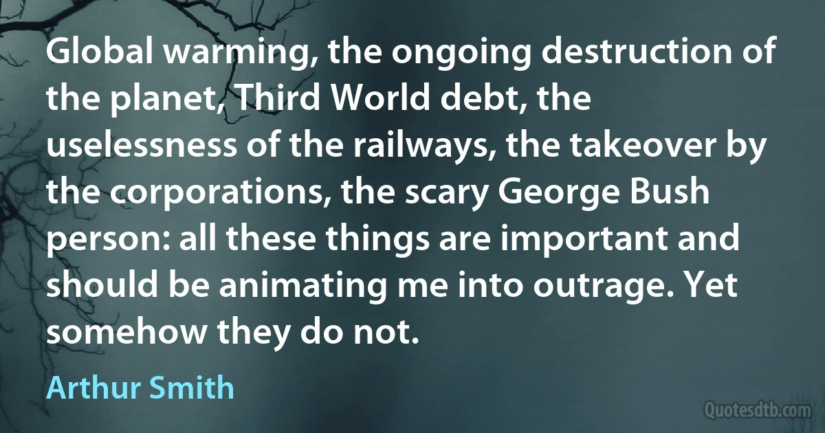 Global warming, the ongoing destruction of the planet, Third World debt, the uselessness of the railways, the takeover by the corporations, the scary George Bush person: all these things are important and should be animating me into outrage. Yet somehow they do not. (Arthur Smith)