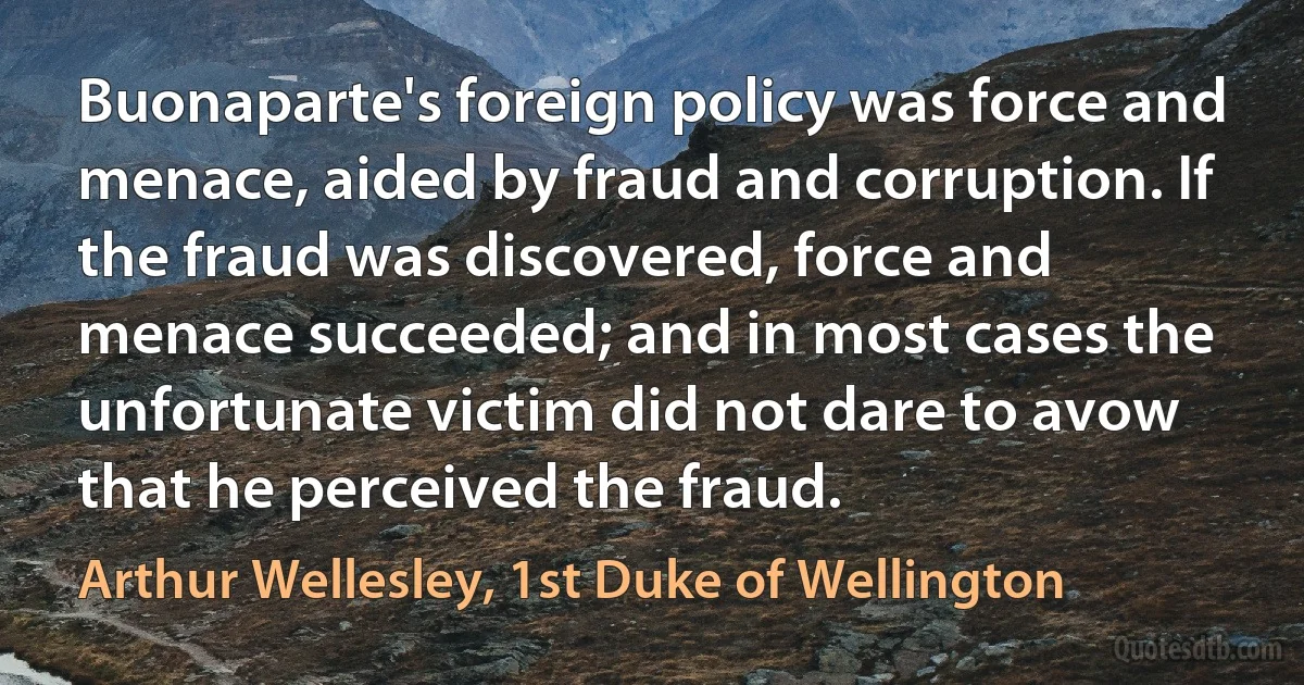 Buonaparte's foreign policy was force and menace, aided by fraud and corruption. If the fraud was discovered, force and menace succeeded; and in most cases the unfortunate victim did not dare to avow that he perceived the fraud. (Arthur Wellesley, 1st Duke of Wellington)